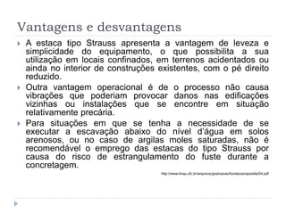 Vantagens e desvantagens
 A estaca tipo Strauss apresenta a vantagem de leveza e
simplicidade do equipamento, o que possibilita a sua
utilização em locais confinados, em terrenos acidentados ou
ainda no interior de construções existentes, com o pé direito
reduzido.
 Outra vantagem operacional é de o processo não causa
vibrações que poderiam provocar danos nas edificações
vizinhas ou instalações que se encontre em situação
relativamente precária.
 Para situações em que se tenha a necessidade de se
executar a escavação abaixo do nível d’água em solos
arenosos, ou no caso de argilas moles saturadas, não é
recomendável o emprego das estacas do tipo Strauss por
causa do risco de estrangulamento do fuste durante a
concretagem.
http://www.lmsp.ufc.br/arquivos/graduacao/fundacao/apostila/04.pdf
 