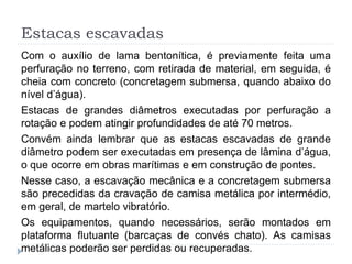 Estacas escavadas
Com o auxílio de lama bentonítica, é previamente feita uma
perfuração no terreno, com retirada de material, em seguida, é
cheia com concreto (concretagem submersa, quando abaixo do
nível d’água).
Estacas de grandes diâmetros executadas por perfuração a
rotação e podem atingir profundidades de até 70 metros.
Convém ainda lembrar que as estacas escavadas de grande
diâmetro podem ser executadas em presença de lâmina d’água,
o que ocorre em obras marítimas e em construção de pontes.
Nesse caso, a escavação mecânica e a concretagem submersa
são precedidas da cravação de camisa metálica por intermédio,
em geral, de martelo vibratório.
Os equipamentos, quando necessários, serão montados em
plataforma flutuante (barcaças de convés chato). As camisas
metálicas poderão ser perdidas ou recuperadas.
 