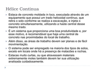 Hélice Contínua
 Estaca de concreto moldada in loco, executada através de um
equipamento que possui um trado helicoidal contínuo, que
retira o solo conforme se realiza a escavação, e injeta o
concreto simultaneamente, utilizando a haste central desse
mesmo trado.
 É um sistema que proporciona uma boa produtividade e, por
esse motivo, é recomendável que haja uma central de
concreto nas proximidades do local de trabalho.
 Além disso, as áreas de trabalho devem ser planas e de fácil
movimentação.
 O sistema pode ser empregado na maioria dos tipos de solos,
exceto em locais onde há a presença de matacões e rochas.
 Estacas muito curtas, ou que atravessam materiais
extremamente moles também devem ter sua utilização
analisada cuidadosamente.
 