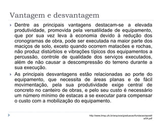 Vantagem e desvantagem
 Dentre as principais vantagens destacam-se a elevada
produtividade, promovida pela versatilidade de equipamento,
que por sua vez leva à economia devido à redução dos
cronogramas de obra, pode ser executada na maior parte dos
maciços de solo, exceto quando ocorrem matacões e rochas,
não produz distúrbios e vibrações típicos dos equipamentos a
percussão, controle de qualidade dos serviços executados,
além de não causar a descompressão do terreno durante a
sua execução.
 As principais desvantagens estão relacionadas ao porte do
equipamento, que necessita de áreas planas e de fácil
movimentação, pela sua produtividade exige central de
concreto no canteiro de obras, e pelo seu custo é necessário
um número mínimo de estacas a se executar para compensar
o custo com a mobilização do equipamento.
http://www.lmsp.ufc.br/arquivos/graduacao/fundacao/apostil
a/04.pdf
 