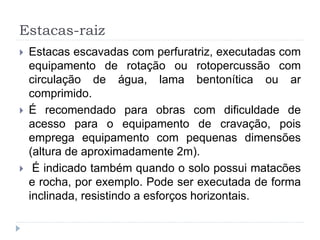 Estacas-raiz
 Estacas escavadas com perfuratriz, executadas com
equipamento de rotação ou rotopercussão com
circulação de água, lama bentonítica ou ar
comprimido.
 É recomendado para obras com dificuldade de
acesso para o equipamento de cravação, pois
emprega equipamento com pequenas dimensões
(altura de aproximadamente 2m).
 É indicado também quando o solo possui matacões
e rocha, por exemplo. Pode ser executada de forma
inclinada, resistindo a esforços horizontais.
 