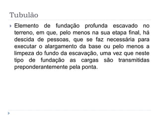 Tubulão
 Elemento de fundação profunda escavado no
terreno, em que, pelo menos na sua etapa final, há
descida de pessoas, que se faz necessária para
executar o alargamento da base ou pelo menos a
limpeza do fundo da escavação, uma vez que neste
tipo de fundação as cargas são transmitidas
preponderantemente pela ponta.
 
