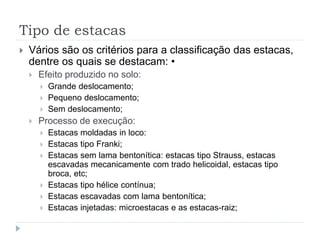 Tipo de estacas
 Vários são os critérios para a classificação das estacas,
dentre os quais se destacam: •
 Efeito produzido no solo:
 Grande deslocamento;
 Pequeno deslocamento;
 Sem deslocamento;
 Processo de execução:
 Estacas moldadas in loco:
 Estacas tipo Franki;
 Estacas sem lama bentonítica: estacas tipo Strauss, estacas
escavadas mecanicamente com trado helicoidal, estacas tipo
broca, etc;
 Estacas tipo hélice contínua;
 Estacas escavadas com lama bentonítica;
 Estacas injetadas: microestacas e as estacas-raiz;
 