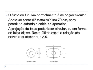  O fuste do tubulão normalmente é de seção circular.
 Adota-se como diâmetro mínimo 70 cm, para
permitir a entrada e saída de operários,
 A projeção da base poderá ser circular, ou em forma
de falsa elipse. Neste último caso, a relação a/b
deverá ser menor que 2,5.
 