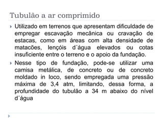 Tubulão a ar comprimido
 Utilizado em terrenos que apresentam dificuldade de
empregar escavação mecânica ou cravação de
estacas, como em áreas com alta densidade de
matacões, lençóis d´água elevados ou cotas
insuficiente entre o terreno e o apoio da fundação.
 Nesse tipo de fundação, pode-se utilizar uma
camisa metálica, de concreto ou de concreto
moldado in loco, sendo empregada uma pressão
máxima de 3,4 atm, limitando, dessa forma, a
profundidade do tubulão a 34 m abaixo do nível
d´água
 