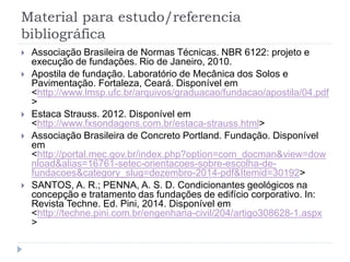 Material para estudo/referencia
bibliográfica
 Associação Brasileira de Normas Técnicas. NBR 6122: projeto e
execução de fundações. Rio de Janeiro, 2010.
 Apostila de fundação. Laboratório de Mecânica dos Solos e
Pavimentação. Fortaleza, Ceará. Disponível em
<http://www.lmsp.ufc.br/arquivos/graduacao/fundacao/apostila/04.pdf
>
 Estaca Strauss. 2012. Disponível em
<http://www.fxsondagens.com.br/estaca-strauss.html>
 Associação Brasileira de Concreto Portland. Fundação. Disponível
em
<http://portal.mec.gov.br/index.php?option=com_docman&view=dow
nload&alias=16761-setec-orientacoes-sobre-escolha-de-
fundacoes&category_slug=dezembro-2014-pdf&Itemid=30192>
 SANTOS, A. R.; PENNA, A. S. D. Condicionantes geológicos na
concepção e tratamento das fundações de edifício corporativo. In:
Revista Techne. Ed. Pini, 2014. Disponível em
<http://techne.pini.com.br/engenharia-civil/204/artigo308628-1.aspx
>
 
