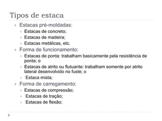 Tipos de estaca
 Estacas pré-moldadas:
 Estacas de concreto;
 Estacas de madeira;
 Estacas metálicas, etc.
 Forma de funcionamento:
 Estacas de ponta: trabalham basicamente pela resistência de
ponta; o
 Estacas de atrito ou flutuante: trabalham somente por atrito
lateral desenvolvido no fuste; o
 Estaca mista;
 Forma de carregamento:
 Estacas de compressão;
 Estacas de tração;
 Estacas de flexão;
 