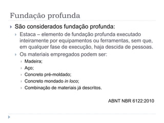 Fundação profunda
 São considerados fundação profunda:
 Estaca – elemento de fundação profunda executado
inteiramente por equipamentos ou ferramentas, sem que,
em qualquer fase de execução, haja descida de pessoas.
 Os materiais empregados podem ser:
 Madeira;
 Aço;
 Concreto pré-moldado;
 Concreto mondado in loco;
 Combinação de materiais já descritos.
ABNT NBR 6122:2010
 