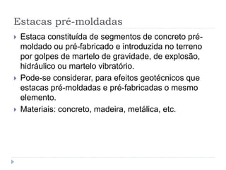 Estacas pré-moldadas
 Estaca constituída de segmentos de concreto pré-
moldado ou pré-fabricado e introduzida no terreno
por golpes de martelo de gravidade, de explosão,
hidráulico ou martelo vibratório.
 Pode-se considerar, para efeitos geotécnicos que
estacas pré-moldadas e pré-fabricadas o mesmo
elemento.
 Materiais: concreto, madeira, metálica, etc.
 