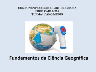 Fundamentos da Ciência Geográfica
COMPONENTE CURRICULAR: GEOGRAFIA
PROF. CAIO LIMA
TURMA: 1º ANO MÉDIO
 