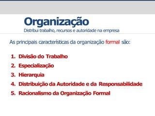 prof.GustavoZimmermann|contato@gust4vo.com
Organização
Distribui trabalho, recursos e autoridade na empresa
As principais características da organização formal são:
1. Divisão do Trabalho
2. Especialização
3. Hierarquia
4. Distribuiçãoda Autoridade e da Responsabilidade
5. Racionalismo da Organização Formal
 