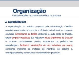 prof.GustavoZimmermann|contato@gust4vo.com
Organização
Distribui trabalho, recursos e autoridade na empresa
2. Especialização
A especialização do trabalho proposta pela Administração Científica
constitui uma maneira de aumentar a eficiência e de diminuir os custos de
produção. Simplificando as tarefas, atribuindo a cada posto de trabalho
tarefas simples e repetitivas que requeiram pouca experiência do executor
e escassos conhecimentos prévios, reduzem-se os períodos de
aprendizagem, facilitando substituições de uns indivíduos por outros,
permitindo melhorias de métodos de incentivos no trabalho e,
consequentemente, aumentando o rendimento de produção.
 