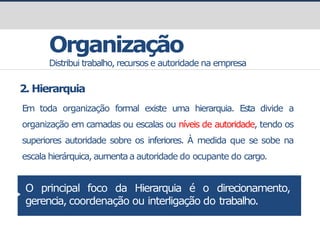 Organização
Distribui trabalho, recursos e autoridade na empresa
2. Hierarquia
Em toda organização formal existe uma hierarquia. Esta divide a
organização em camadas ou escalas ou níveis de autoridade, tendo os
superiores autoridade sobre os inferiores. À medida que se sobe na
escala hierárquica, aumentaa autoridade do ocupante do cargo.
O principal foco da Hierarquia é o direcionamento,
gerencia, coordenação ou interligação do trabalho.
 