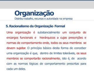 Organização
Distribui trabalho, recursos e autoridade na empresa
5.Racionalismo da Organização Formal
Uma organização é substancialmente um conjunto de
encargos funcionais e hierárquicos a cujas prescrições e
normas de comportamento onde, todos os seus membros se
devem sujeitar
. O princípio básico desta forma de conceber
uma organização é que, dentro de limites toleráveis, os seus
membros se comportarão racionalmente, isto é, de acordo
com as normas lógicas de comportamento prescritas para
cada um deles.
 