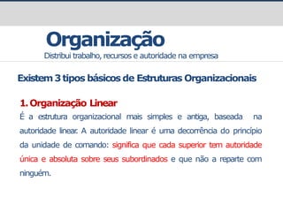Organização
Distribui trabalho, recursos e autoridade na empresa
Existem3tipos básicos de Estruturas Organizacionais
1.Organização Linear
É a estrutura organizacional mais simples e antiga, baseada na
autoridade linear
. A autoridade linear é uma decorrência do princípio
da unidade de comando: significa que cada superior tem autoridade
única e absoluta sobre seus subordinados e que não a reparte com
ninguém.
 