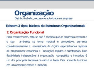 Organização
Distribui trabalho, recursos e autoridade na empresa
Existem3tipos básicos de Estruturas Organizacionais
2.Organização Funcional
Mais recentemente, nota-se que à medida que as empresas crescem e
o seu ambiente se torna mutável e competitivo, aumenta
consideravelmente a necessidade de órgãos especializados capazes
de proporcionar conselhos e inovações rápidas e substanciais. Essa
flexibilidade indispensável à organização competitiva e inovadora é
um dos principais fracassos da estrutura linear
. Esta somente funciona
em umambiente estável e rotineiro.
 