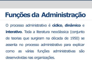 Funçõesda Administração
O processo administrativo é cíclico, dinâmico e
interativo. Toda a literatura neoclássica (conjunto
de teorias que surgiram na década de 1950) se
assenta no processo administrativo para explicar
como as várias funções administrativas são
desenvolvidas nas organizações.
 