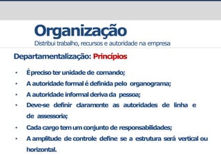 prof.GustavoZimmermann|contato@gust4vo.com
Organização
Distribui trabalho, recursos e autoridade na empresa
Departamentalização: Princípios
• Éprecisoterunidadede comando;
• A autoridade formalédefinidapelo organograma;
• A autoridade informalderivada pessoa;
• Deve-se definir claram
ente as autoridades de linha e
de assessoria;
• Cadacargotemumconjuntode responsabilidades;
• A amplitude de controle define se a estrutura será vertical ou
horizontal.
 