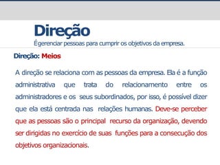 prof.GustavoZimmermann|contato@gust4vo.com
Direção
Égerenciar pessoas para cumprir os objetivos da empresa.
Direção: Meios
A direção se relaciona com as pessoas da empresa. Ela é a função
administrativa que trata do relacionamento entre os
administradores e os seus subordinados, por isso, é possível dizer
que ela está centrada nas relações humanas. Deve-se perceber
que as pessoas são o principal recurso da organização, devendo
ser dirigidas no exercício de suas funções para a consecução dos
objetivos organizacionais.
 
