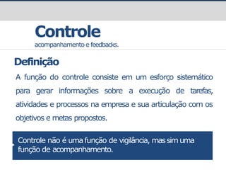 prof.GustavoZimmermann|contato@gust4vo.com
Controle
acompanhamento e feedbacks.
Definição
A função do controle consiste em um esforço sistemático
para gerar informações sobre a execução de tarefas,
atividades e processos na empresa e sua articulação com os
objetivos e metas propostos.
Controle não é uma função de vigilância, massim uma
função de acompanhamento.
 