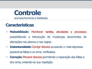 prof.GustavoZimmermann|contato@gust4vo.com
Controle
acompanhamento e feedbacks.
tarefas, atividades e processos
possibilitando a introdução de mudanças decorrentes de
alterações nos planos e nas regras.
• Instantaneidade:Corrigir desvios acusando o maisdepressa
possível as faltas e os erros verificados.
• Correção:Prevenir desvios permitindo a reparação das faltas e
dos erros,evitando-se sua repetição.
Características
• Maleabilidade: Monitorar
 