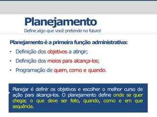 prof.GustavoZimmermann|contato@gust4vo.com
Planejamento
Define algo que você pretende no futuro!
Planejamentoé aprimeirafunção administrativa:
• Definição dos objetivos a atingir;
• Definição dos meios para alcança-los;
• Programação de quem,como e quando.
Planejar é definir os objetivos e escolher o melhor curso de
ação para alcança-los. O planejamento define onde se quer
chegar
, o que deve ser feito, quando, como e em que
sequência.
 
