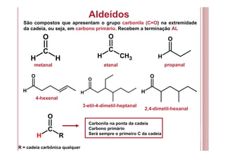 Aldeídos
São compostos que apresentam o grupo carbonila (C=O) na extremidade
da cadeia, ou seja, em carbono primário. Recebem a terminação AL
C
O
H H
C
O
H CH3 H
O
H
O
H
O
H
O
metanal etanal propanal
2,4-dimetil-hexanal
3-etil-4-dimetil-heptanal
4-hexenal
C
O
H R
Carbonila na ponta da cadeia
Carbono primário
Será sempre o primeiro C da cadeia
R = cadeia carbônica qualquer
 