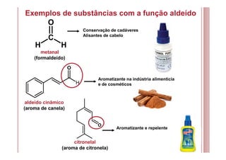 Exemplos de substâncias com a função aldeído
H
O
O
C
O
H H
metanal
(formaldeído)
Conservação de cadáveres
Alisantes de cabelo
aldeído cinâmico
(aroma de canela)
Aromatizante na indústria alimentícia
e de cosméticos
citronelal
(aroma de citronela)
Aromatizante e repelente
 