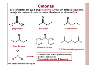 Cetonas
São compostos em que o grupo carbonila (C=O) é um carbono secundário,
ou seja, um carbono do meio da cadeia. Recebem a terminação ONA
C
O
CH3 CH3
O O
propanona butanona 2-pentanona
3-pentanona
dibenzo cetona
2,3,6-trimetil-4-heptanona
O O
O
Carbonila não fica na ponta da cadeia
Carbono secundário
Nunca será o primeiro C da cadeia
C
O
R R
R = cadeia carbônica qualquer
 