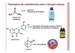 Exemplos de substâncias com a função cetona
OOH
OH O
OH
OH
OH
C
O
CH3 CH3
propanona
(acetona)
Solvente
Removedor de esmaltes
quercetina
Flavonóide antioxidante usado na indústria
alimentícia, de cosméticos e fármacos
cânfora
Aromatizante
O
 