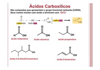 Ácidos Carboxílicos
São compostos que apresentam o grupo funcional carboxila (COOH).
Seus nomes iniciam com ácido e terminam com ÓICO
ácido metanóico
O
H OH
O
OH
O
OH
O
OH
ácido etanóico ácido propanóico
ácido-3,4-dimetil-hexanóico
O
OH
ácido-2-butenóico
 