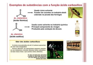 Exemplos de substâncias com a função ácido carboxílico
ác. metanóico
(ácido fórmico)
Usado como solvente
Fixador de corantes na indústria têxtil
Liberado na picada das formigas
ác. etanóico
(ácido acético)
Usado como solvente na indústria química
Principal componente do vinagre
Produzido pela oxidação de álcoois
O
OH
O
H OH
 