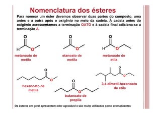 Nomenclatura dos ésteres
Para nomear um éster devemos observar duas partes do composto, uma
antes e a outra após o oxigênio no meio da cadeia. Á cadeia antes do
oxigênio acrescentamos a terminação OATO e à cadeia final adiciona-se a
terminação A
O
O
OH
O
OH
O
O
O
O
O
O
O
metanoato de
metila
etanoato de
metila
metanoato de
etila
hexanoato de
metila
butanoato de
propila
3,4-dimetil-hexanoato
de etila
Os ésteres em geral apresentam odor agradável e são muito utilizados como aromatizantes
 