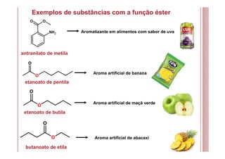 Exemplos de substâncias com a função éster
antranilato de metila
Aromatizante em alimentos com sabor de uva
etanoato de pentila
Aroma artificial de banana
OO
NH2
O
O
O
O
etanoato de butila
butanoato de etila
O
O
Aroma artificial de maçã verde
Aroma artificial de abacaxi
 