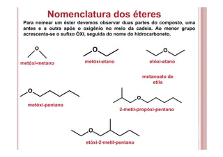 Nomenclatura dos éteres
Para nomear um éster devemos observar duas partes do composto, uma
antes e a outra após o oxigênio no meio da cadeia. Ao menor grupo
acrescenta-se o sufixo ÓXI, seguida do nome do hidrocarboneto.
metóxi-metano
metanoato de
etila
metóxi-pentano
2-metil-propóxi-pentano
O
O
O
O
O
O
metóxi-etano etóxi-etano
etóxi-2-metil-pentano
 