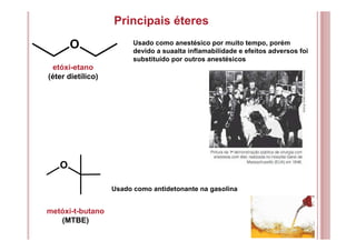 Principais éteres
etóxi-etano
(éter dietílico)
Usado como antidetonante na gasolina
O Usado como anestésico por muito tempo, porém
devido a suaalta inflamabilidade e efeitos adversos foi
substituído por outros anestésicos
metóxi-t-butano
(MTBE)
O
 