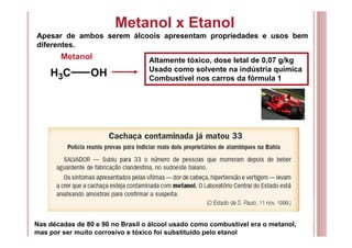 Metanol x Etanol
Apesar de ambos serem álcoois apresentam propriedades e usos bem
diferentes.
CH3 OH
Metanol Altamente tóxico, dose letal de 0,07 g/kg
Usado como solvente na indústria química
Combustível nos carros da fórmula 1
Nas décadas de 80 e 90 no Brasil o álcool usado como combustível era o metanol,
mas por ser muito corrosivo e tóxico foi substituído pelo etanol
 
