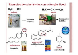 Exemplos de substâncias com a função álcool
CH3 OH CH3 CH2 OH
testosterona
O
OH
Solvente
orgânico
metanol etanol
Combustível
Bebidas
hormônio mentol
O
OH
NH
OH
aromatizante
propranolol
anti-hipertensivo
 