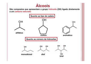 OH
OH
OH
Quanto ao tipo de cadeia
alifático
cíclico aromático
Quanto ao número de hidroxilas
Álcoois
São compostos que apresentam o grupo hidroxila (OH) ligado diretamente
a um carbono saturado
monoálcool diol
triol
 