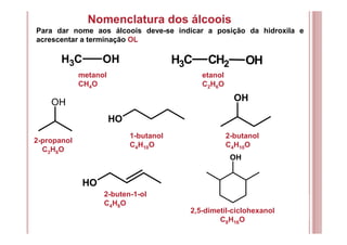 Nomenclatura dos álcoois
CH3 OH CH3 CH2 OH
OH
Para dar nome aos álcoois deve-se indicar a posição da hidroxila e
acrescentar a terminação OL
OH
OH
OH
OH
metanol
CH4O
etanol
C2H6O
2-propanol
C3H8O
1-butanol
C4H10O
2-butanol
C4H10O
2-buten-1-ol
C4H8O
2,5-dimetil-ciclohexanol
C8H16O
 