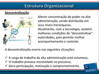 Descentralização:
Menor concentração do poder na alta
administração, sendo distribuído em
seus níveis hierárquicos.
Atualmente, com a tecnologia, existem
melhores condições de “descentralizar”
autoridades, pois permite melhor
acompanhamento e controle.
A descentralização ocorre nas seguintes situações:
 A carga de trabalho da alta administração está volumosa;
 O trabalho provoca morosidade no processo;
 Gera participação, motivação e comprometimento.

 