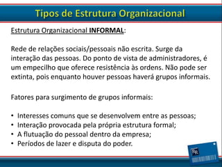 Estrutura Organizacional INFORMAL:

Rede de relações sociais/pessoais não escrita. Surge da
interação das pessoas. Do ponto de vista de administradores, é
um empecilho que oferece resistência às ordens. Não pode ser
extinta, pois enquanto houver pessoas haverá grupos informais.
Fatores para surgimento de grupos informais:
•
•
•
•

Interesses comuns que se desenvolvem entre as pessoas;
Interação provocada pela própria estrutura formal;
A flutuação do pessoal dentro da empresa;
Períodos de lazer e disputa do poder.

 