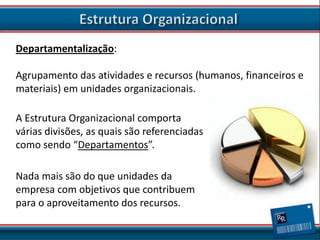 Departamentalização:
Agrupamento das atividades e recursos (humanos, financeiros e
materiais) em unidades organizacionais.

A Estrutura Organizacional comporta
várias divisões, as quais são referenciadas
como sendo “Departamentos”.
Nada mais são do que unidades da
empresa com objetivos que contribuem
para o aproveitamento dos recursos.

 