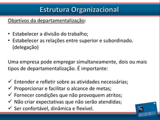 Objetivos da departamentalização:
• Estabelecer a divisão do trabalho;
• Estabelecer as relações entre superior e subordinado.
(delegação)

Uma empresa pode empregar simultaneamente, dois ou mais
tipos de departamentalização. É importante:






Entender e refletir sobre as atividades necessárias;
Proporcionar e facilitar o alcance de metas;
Fornecer condições que não provoquem atritos;
Não criar expectativas que não serão atendidas;
Ser confortável, dinâmica e flexível.

 