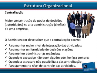 Centralização:
Maior concentração do poder de decisões
(autoridades) na alta administração (chefias)
de uma empresa.

O Administrador deve saber que a centralização ocorre:







Para manter maior nível de integração das atividades;
Para manter uniformidade de decisões e ações;
Para melhor administrar as urgências;
Quando o executivo não quer alguém que lhe faça sombra;
Quando a estrutura não possibilita a descentralização;
Para aumentar o nível de controle das atividades.

 