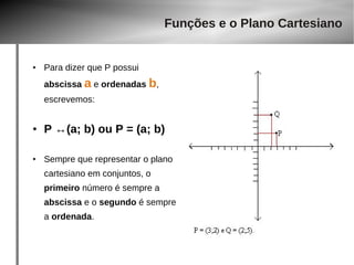● Para dizer que P possui 
abscissa a e ordenadas b, 
escrevemos: 
Funções e o Plano Cartesiano 
● P ↔(a; b) ou P = (a; b) 
● Sempre que representar o plano 
cartesiano em conjuntos, o 
primeiro número é sempre a 
abscissa e o segundo é sempre 
a ordenada. 
 