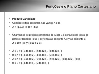 ● Produto Cartesiano 
Funções e o Plano Cartesiano 
● Considere dois conjuntos não vazios A e B: 
● A = {1,2,3} e B = {4,5} 
● Chamamos de produto cartesiano de A por B o conjunto de todos os 
pares ordenados | que x pertença ao conjunto A e y ao conjunto B. 
A x B = {(x; y)│x A e y B}. 
● A x B = { (1;4), (1;5), (2;4), (2;5), (3;4), (3;5) } 
● B x A = { (4;1), (4;2), (4;3), (5;1), (5;2), (5;3) } 
● A x A = { (1;1), (1;2), (1;3), (2;1), (2;2), (2;3), (3;1), (3;2), (3;3) } 
● B x B = { (4;4), (4;5), (5;4), (5;5) } 
 