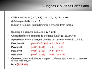 Funções e o Plano Cartesiano 
● Dada a relação h: {-3, 0, 3, 8} —>{-2, 0, 15, 18, 27, 40} 
definida pela lei h(x) = x2 – 3x 
● Indique o Domínio, Contra-Domínio e Imagem desta função. 
● Domínio é o conjunto de saída: {-3, 0, 3, 8} 
● Contradomínio é o conjunto de chegada: {-2, 0, 15, 18, 27, 40} 
● Agora devemos ver a imagem de cada um dos elementos do domínio. 
● Para x= – 3 y= – 32 – 3 . (–3) = 9 + 9 = 18 
● Para x= 0 y= 02 – 3 . (0) = 0 = 0 
● Para x= 3 y= 32 – 3 . (3) = 9 – 9 = 0 
● Para x= 8 y= 82 – 3 . (8) = 64 – 24 = 40 
● Como encontramos todas as imagens, podemos agora formar o conjunto 
Imagem da função. 
● Im = {0, 18, 40} 
 