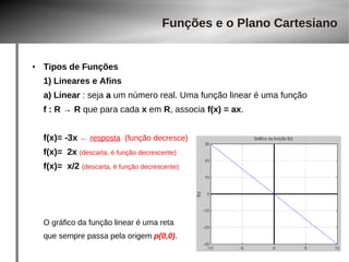 Funções e o Plano Cartesiano 
● Tipos de Funções 
1) Lineares e Afins 
a) Linear : seja a um número real. Uma função linear é uma função 
f : R → R que para cada x em R, associa f(x) = ax. 
f(x)= -3x ← resposta (função decresce) 
f(x)= 2x (descarta, é função decrescente) 
f(x)= x/2 (descarta, é função decrescente) 
O gráfico da função linear é uma reta 
que sempre passa pela origem p(0,0). 
 