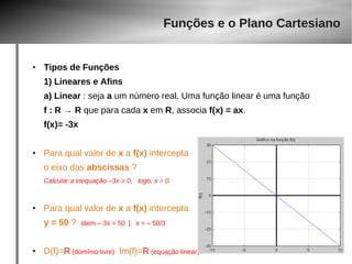Funções e o Plano Cartesiano 
● Tipos de Funções 
1) Lineares e Afins 
a) Linear : seja a um número real. Uma função linear é uma função 
f : R → R que para cada x em R, associa f(x) = ax. 
f(x)= -3x 
● Para qual valor de x a f(x) intercepta 
o eixo das abscissas ? 
Calcular a inequação –3x = 0, logo, x = 0 
● Para qual valor de x a f(x) intercepta 
y = 50 ? idem – 3x = 50 | x = – 50/3 
● D(f)=R (domínio livre) Im(f)=R (equação linear) 
 